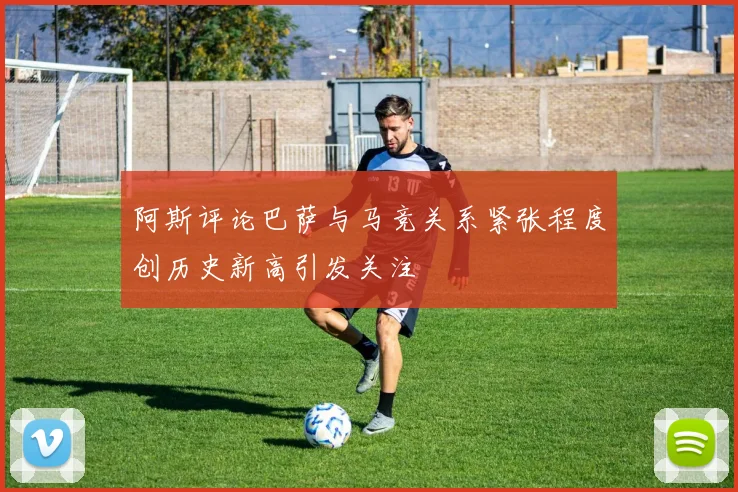 阿斯评论巴萨与马竞关系紧张程度创历史新高引发关注