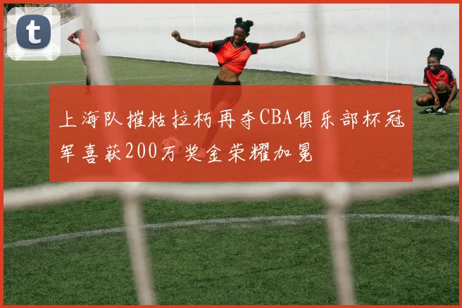 上海队摧枯拉朽再夺CBA俱乐部杯冠军喜获200万奖金荣耀加冕