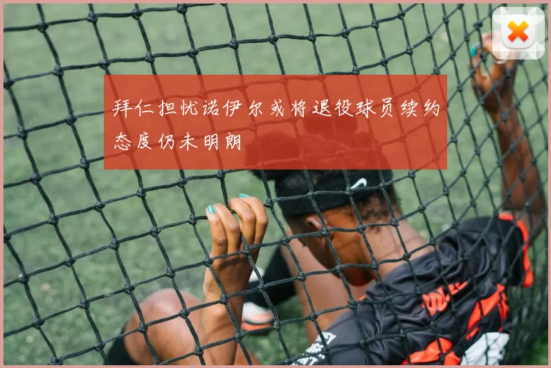 拜仁担忧诺伊尔或将退役球员续约态度仍未明朗
