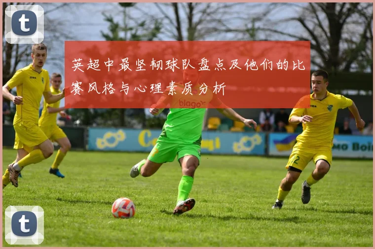 英超中最坚韧球队盘点及他们的比赛风格与心理素质分析