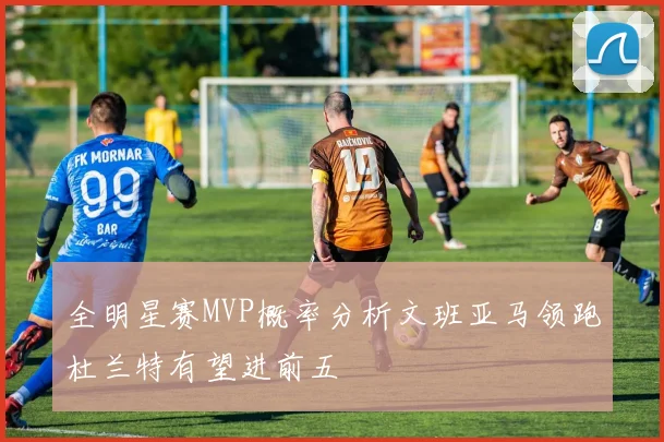 全明星赛MVP概率分析文班亚马领跑杜兰特有望进前五