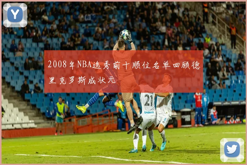 2008年NBA选秀前十顺位名单回顾德里克罗斯成状元
