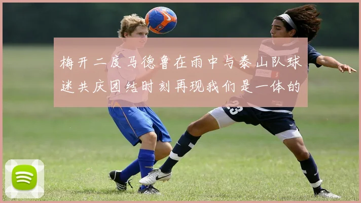 梅开二度马德鲁在雨中与泰山队球迷共庆团结时刻再现我们是一体的精神