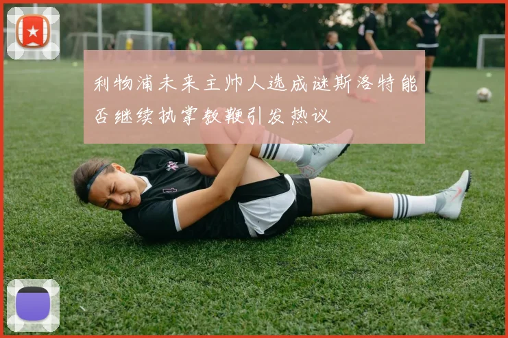 利物浦未来主帅人选成谜斯洛特能否继续执掌教鞭引发热议
