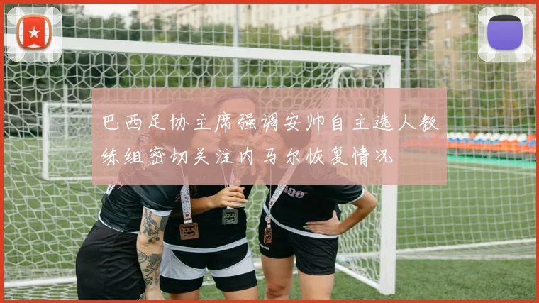 巴西足协主席强调安帅自主选人教练组密切关注内马尔恢复情况