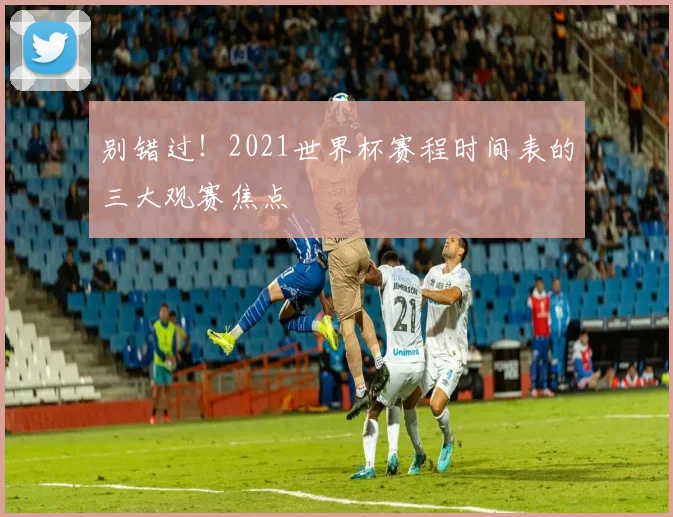 别错过！2021世界杯赛程时间表的三大观赛焦点