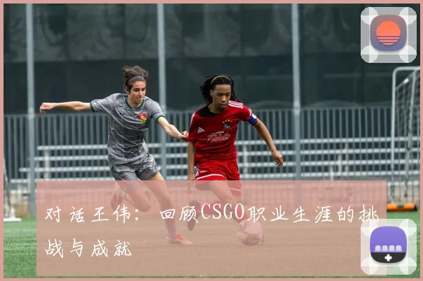 对话王伟：回顾CSGO职业生涯的挑战与成就