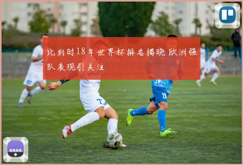 比利时18年世界杯排名揭晓 欧洲强队表现引关注